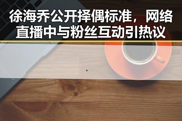 徐海乔公开择偶标准,网络直播中与粉丝互动引热议