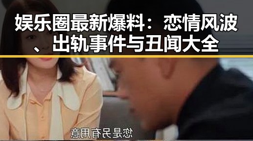 娱乐圈最新爆料:恋情风波、出轨事件与丑闻大全