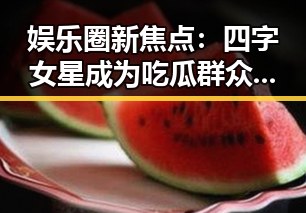 娱乐圈新焦点:四字女星成为吃瓜群众的热议对象